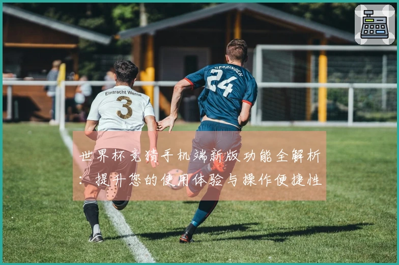 世界杯竞猜手机端新版功能全解析：提升您的使用体验与操作便捷性