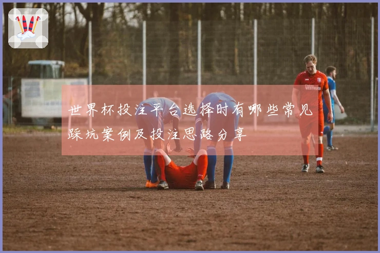 世界杯投注平台选择时有哪些常见踩坑案例及投注思路分享