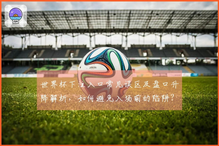 世界杯下注入口常见误区及盘口升降解析，如何避免入场前的陷阱？