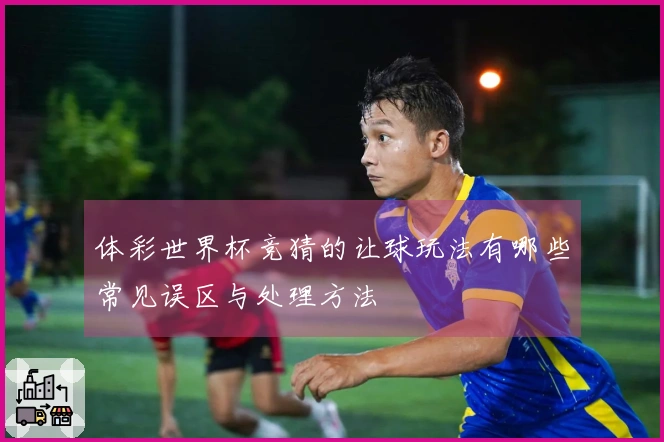 体彩世界杯竞猜的让球玩法有哪些常见误区与处理方法