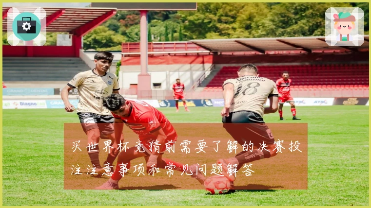 买世界杯竞猜前需要了解的决赛投注注意事项和常见问题解答