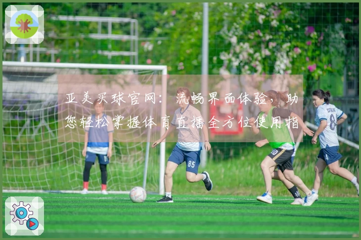 亚美买球官网：流畅界面体验，助您轻松掌握体育直播全方位使用指南
