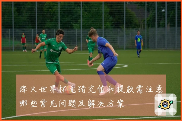 烽火世界杯竞猜充值和提款需注意哪些常见问题及解决方案
