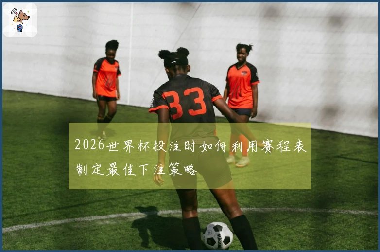 2026世界杯投注时如何利用赛程表制定最佳下注策略